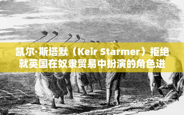 凯尔·斯塔默（Keir Starmer）拒绝就英国在奴隶贸易中扮演的角色进行赔偿